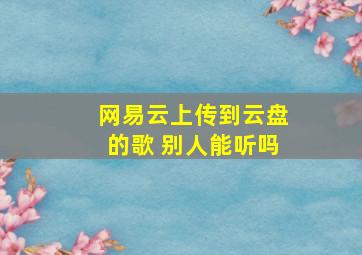 网易云上传到云盘的歌 别人能听吗